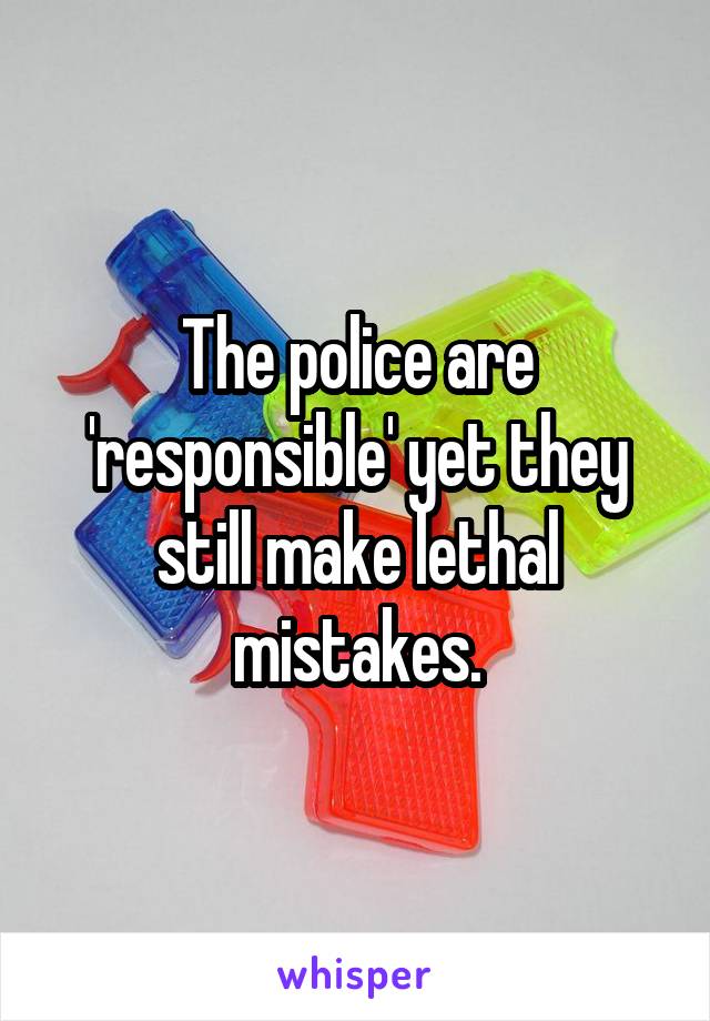 The police are 'responsible' yet they still make lethal mistakes.