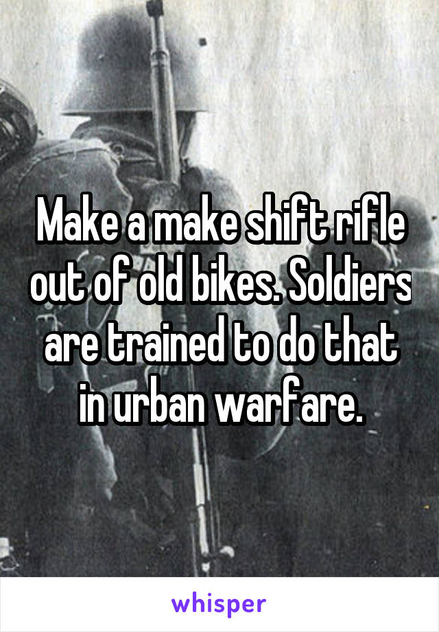 Make a make shift rifle out of old bikes. Soldiers are trained to do that in urban warfare.