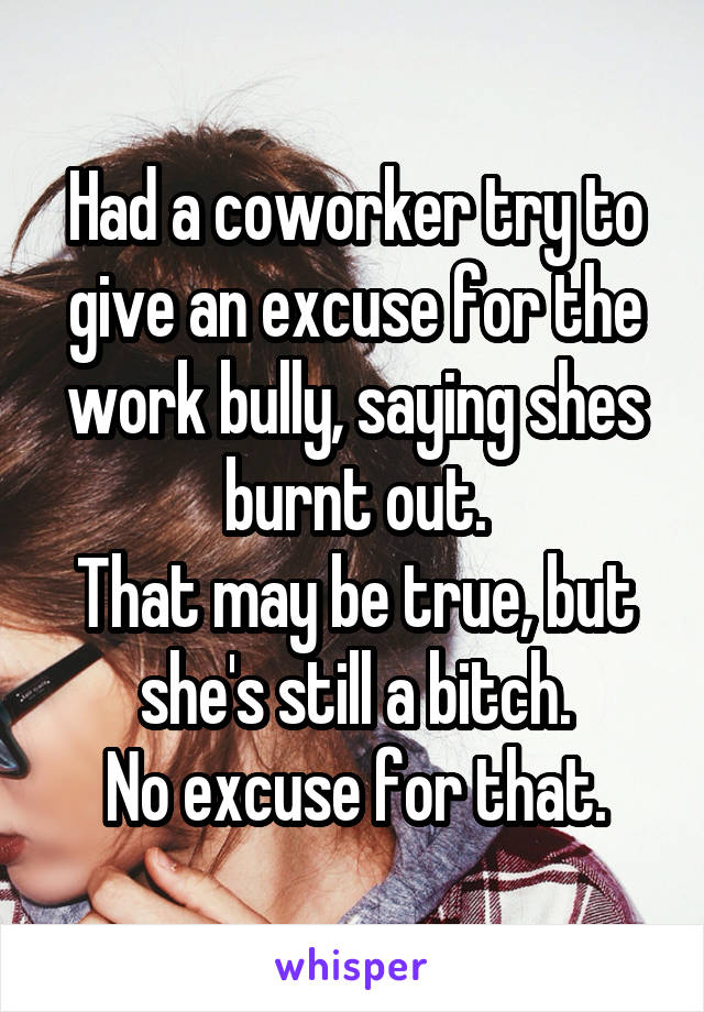 Had a coworker try to give an excuse for the work bully, saying shes burnt out.
That may be true, but she's still a bitch.
No excuse for that.