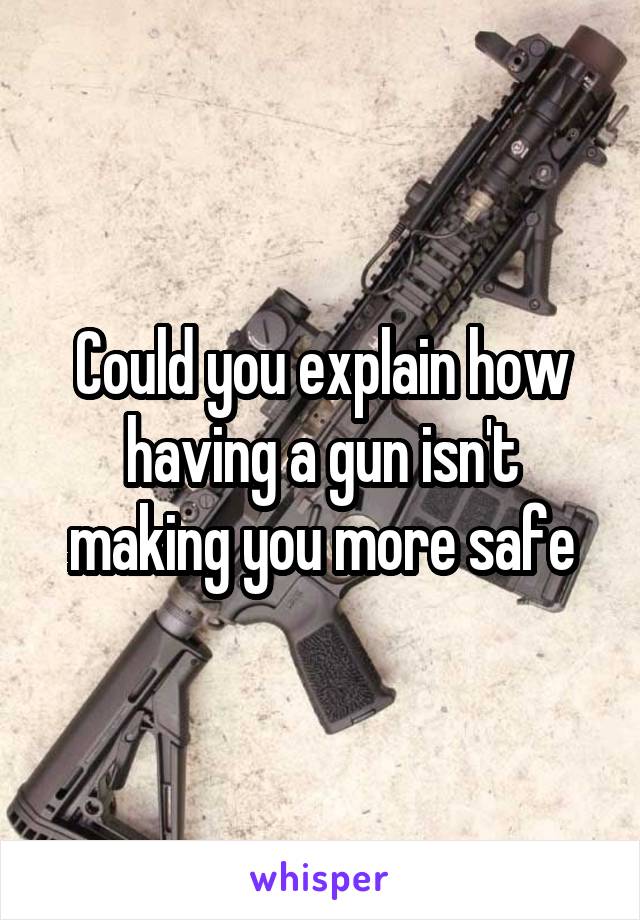 Could you explain how having a gun isn't making you more safe