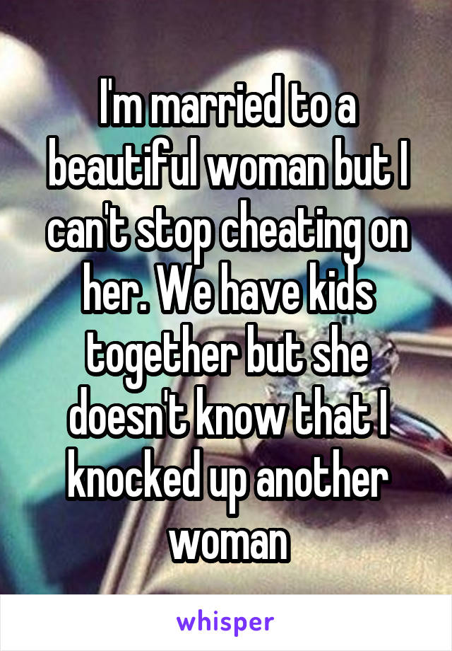 I'm married to a beautiful woman but I can't stop cheating on her. We have kids together but she doesn't know that I knocked up another woman