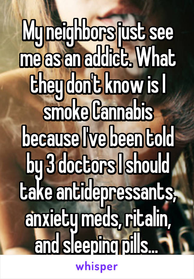 My neighbors just see me as an addict. What they don't know is I smoke Cannabis because I've been told by 3 doctors I should take antidepressants, anxiety meds, ritalin, and sleeping pills... 