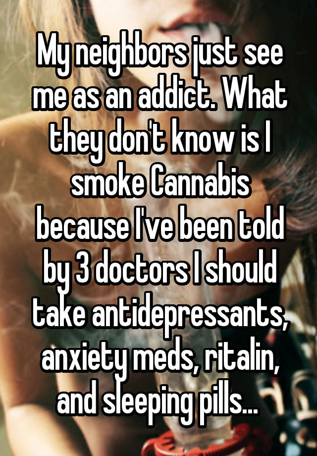 My neighbors just see me as an addict. What they don't know is I smoke Cannabis because I've been told by 3 doctors I should take antidepressants, anxiety meds, ritalin, and sleeping pills... 