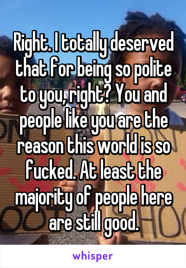 Right. I totally deserved that for being so polite to you, right? You and people like you are the reason this world is so fucked. At least the majority of people here are still good.