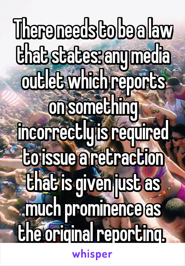 There needs to be a law that states: any media outlet which reports on something incorrectly is required to issue a retraction that is given just as much prominence as the original reporting. 