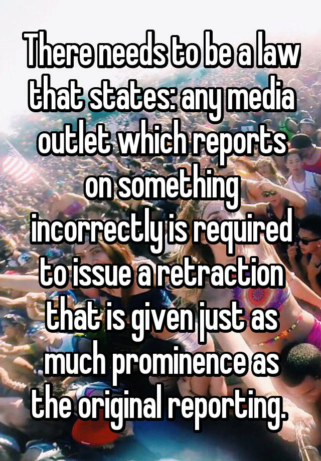 There needs to be a law that states: any media outlet which reports on something incorrectly is required to issue a retraction that is given just as much prominence as the original reporting. 