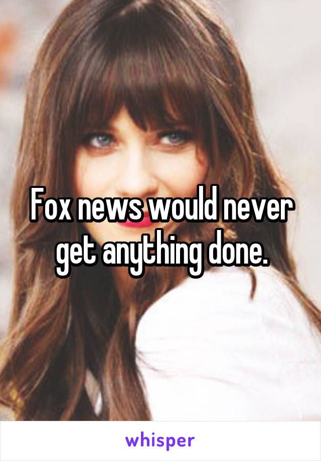 Fox news would never get anything done.