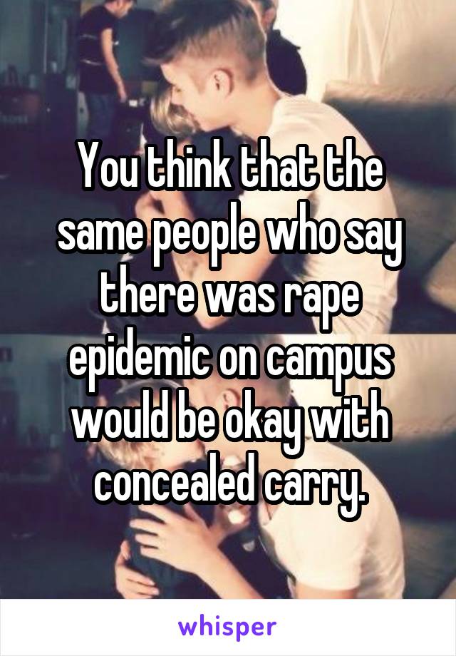 You think that the same people who say there was rape epidemic on campus would be okay with concealed carry.