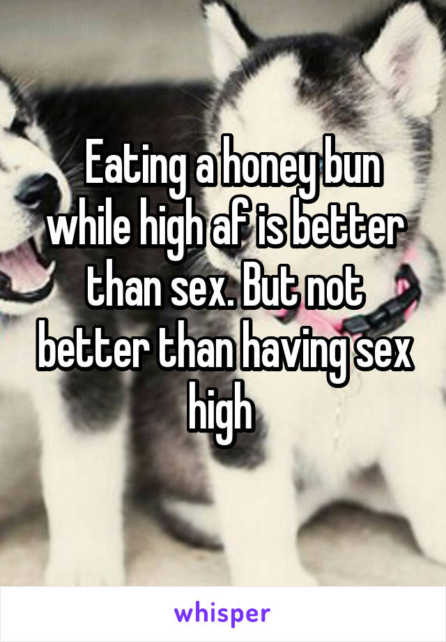   Eating a honey bun while high af is better than sex. But not better than having sex high 

