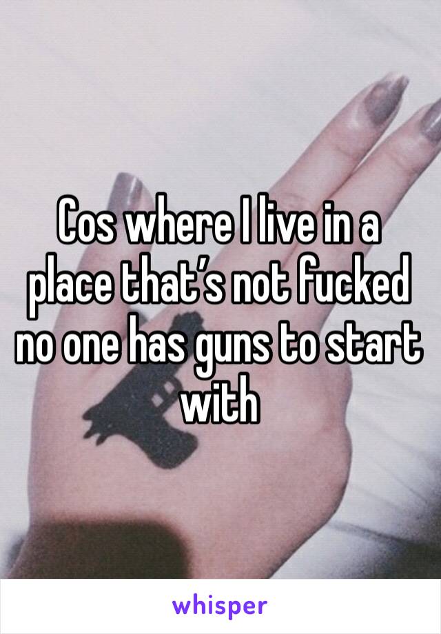 Cos where I live in a place that’s not fucked no one has guns to start with