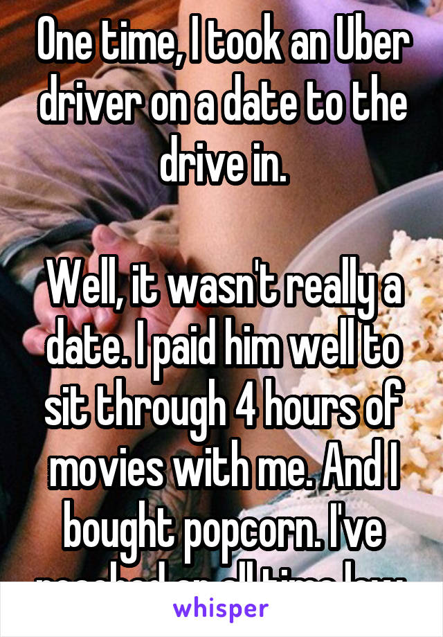 One time, I took an Uber driver on a date to the drive in.

Well, it wasn't really a date. I paid him well to sit through 4 hours of movies with me. And I bought popcorn. I've reached an all time low.