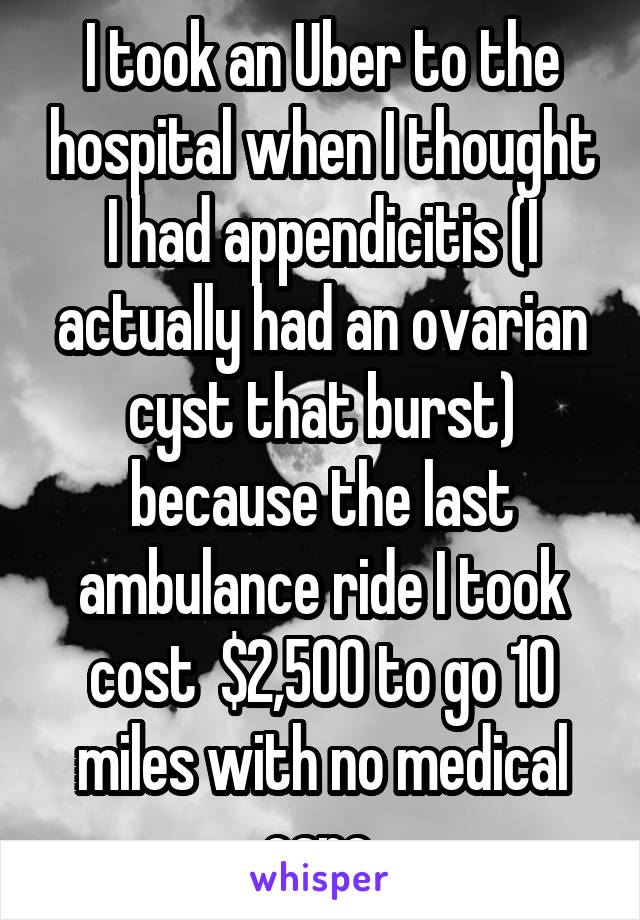I took an Uber to the hospital when I thought I had appendicitis (I actually had an ovarian cyst that burst) because the last ambulance ride I took cost  $2,500 to go 10 miles with no medical care.