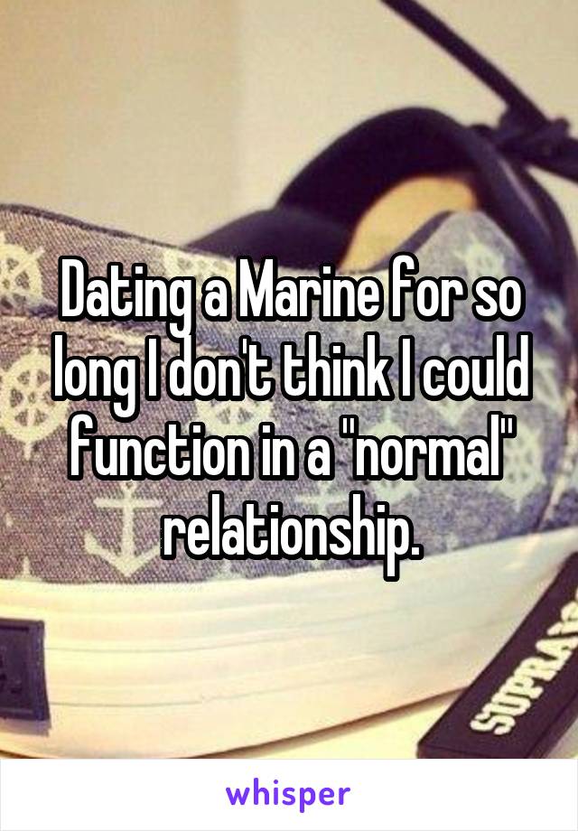 Dating a Marine for so long I don't think I could function in a "normal" relationship.