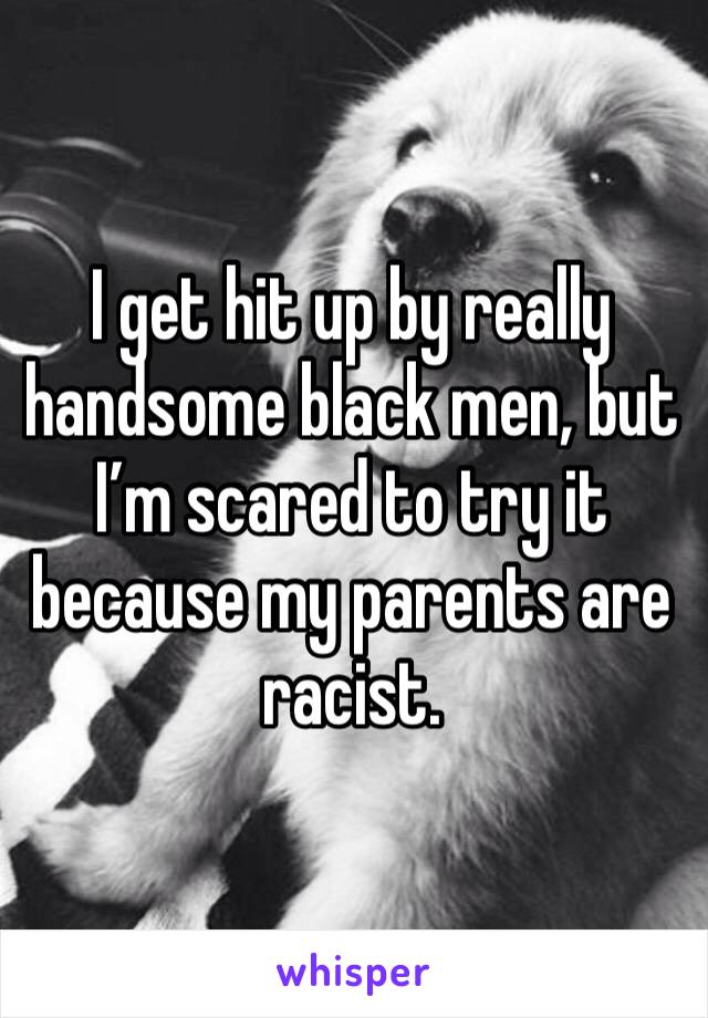 I get hit up by really handsome black men, but I’m scared to try it because my parents are racist.