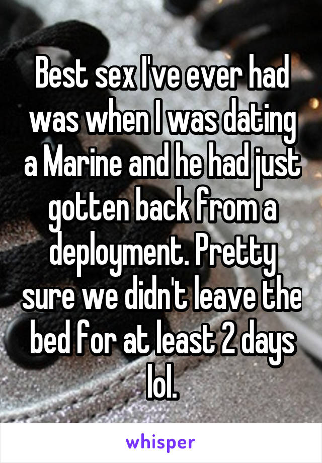 Best sex I've ever had was when I was dating a Marine and he had just gotten back from a deployment. Pretty sure we didn't leave the bed for at least 2 days lol.