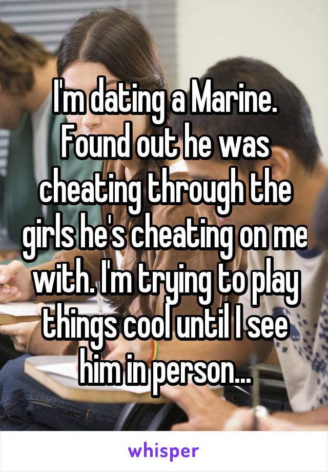 I'm dating a Marine. Found out he was cheating through the girls he's cheating on me with. I'm trying to play things cool until I see him in person...