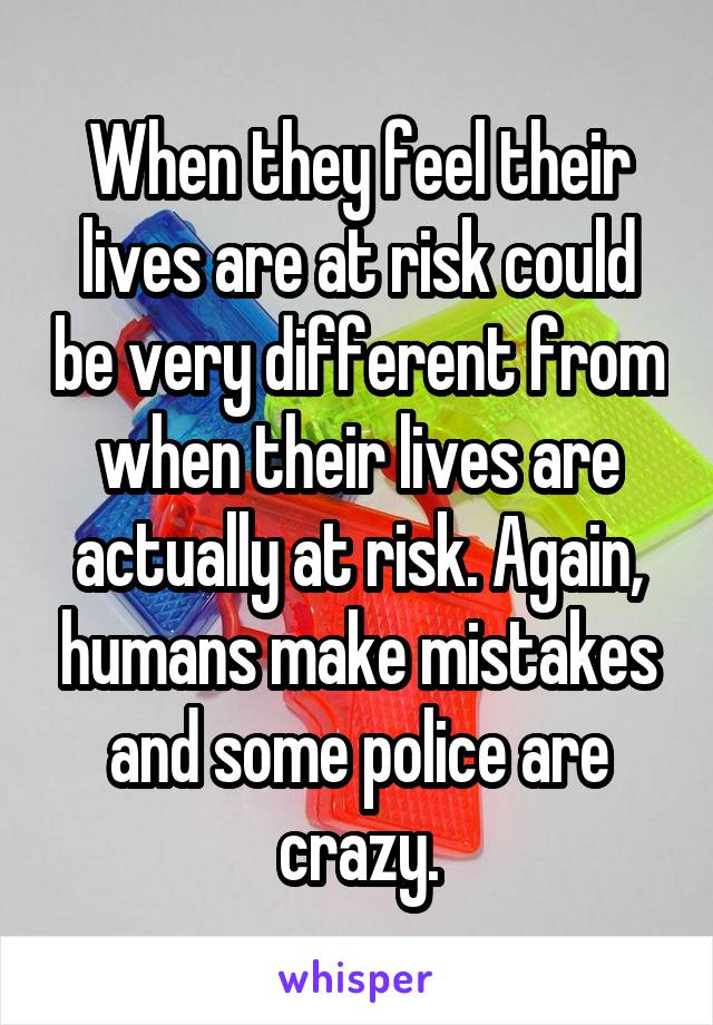 When they feel their lives are at risk could be very different from when their lives are actually at risk. Again, humans make mistakes and some police are crazy.