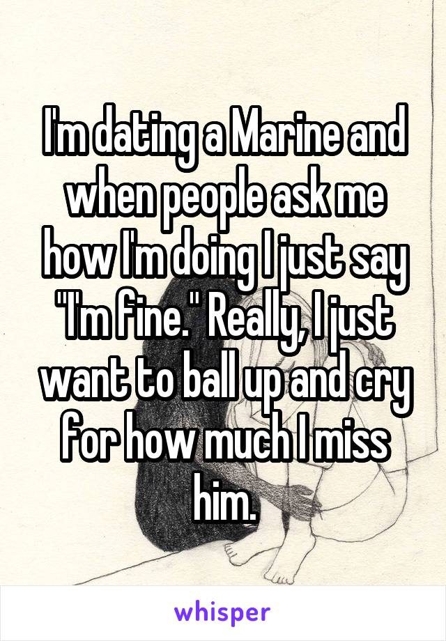 I'm dating a Marine and when people ask me how I'm doing I just say "I'm fine." Really, I just want to ball up and cry for how much I miss him.
