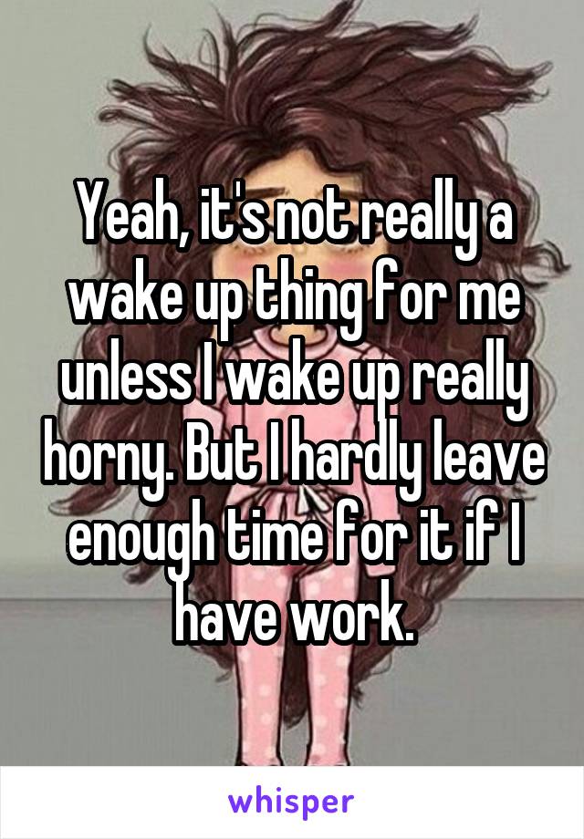 Yeah, it's not really a wake up thing for me unless I wake up really horny. But I hardly leave enough time for it if I have work.