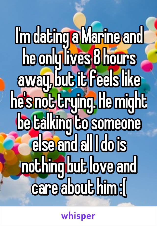 I'm dating a Marine and he only lives 8 hours away, but it feels like he's not trying. He might be talking to someone else and all I do is nothing but love and care about him :(