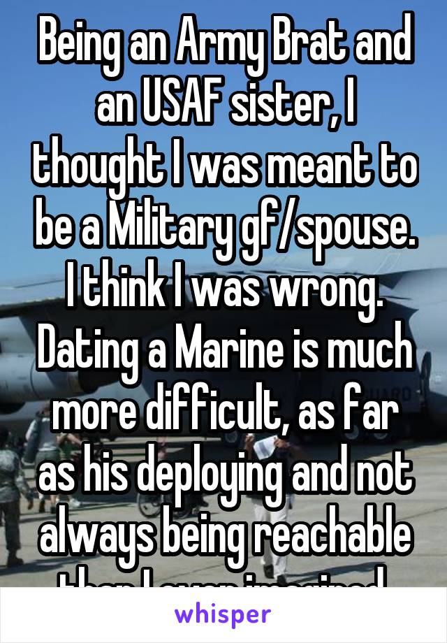 Being an Army Brat and an USAF sister, I thought I was meant to be a Military gf/spouse. I think I was wrong. Dating a Marine is much more difficult, as far as his deploying and not always being reachable than I ever imagined.