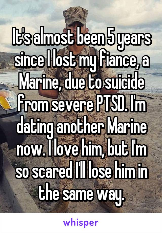 It's almost been 5 years since I lost my fiance, a Marine, due to suicide from severe PTSD. I'm dating another Marine now. I love him, but I'm so scared I'll lose him in the same way.