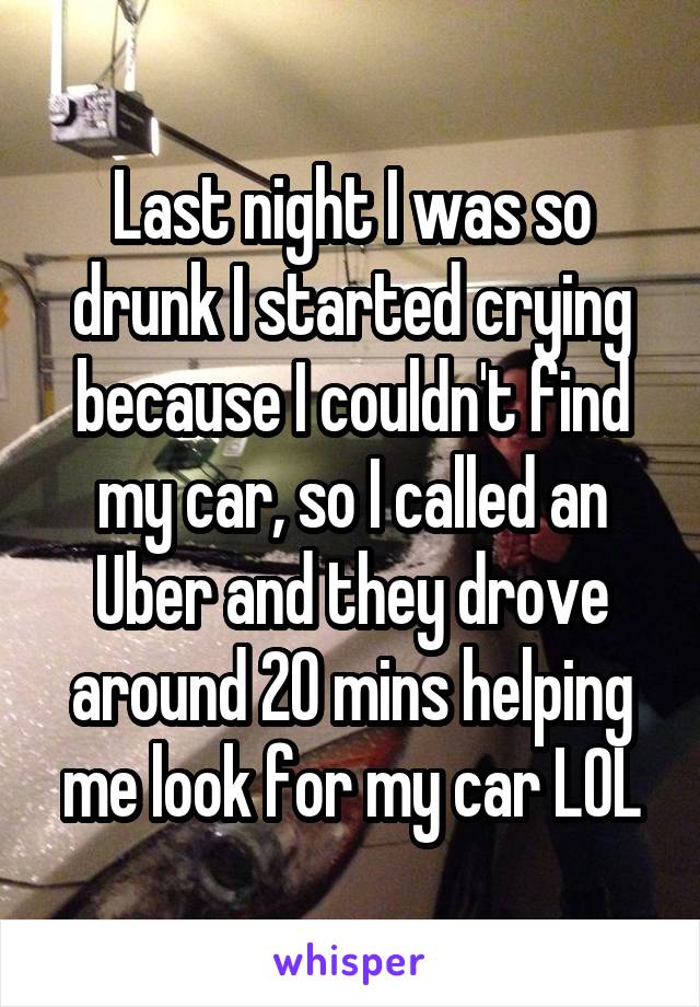 Last night I was so drunk I started crying because I couldn't find my car, so I called an Uber and they drove around 20 mins helping me look for my car LOL