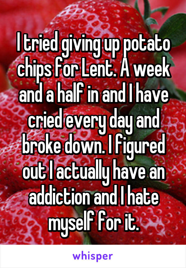 I tried giving up potato chips for Lent. A week and a half in and I have cried every day and broke down. I figured out I actually have an addiction and I hate myself for it.