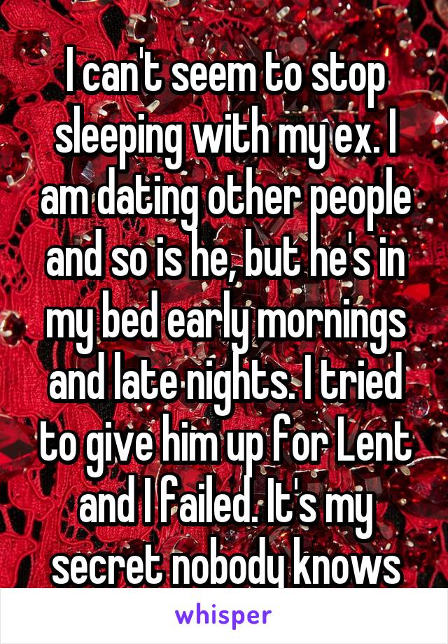 I can't seem to stop sleeping with my ex. I am dating other people and so is he, but he's in my bed early mornings and late nights. I tried to give him up for Lent and I failed. It's my secret nobody knows