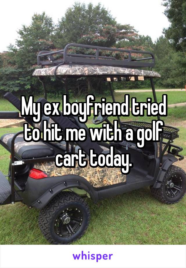 My ex boyfriend tried to hit me with a golf cart today.