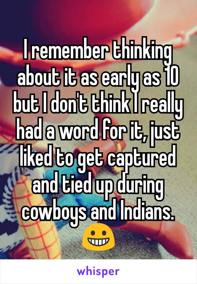 I remember thinking about it as early as 10 but I don't think I really had a word for it, just liked to get captured and tied up during cowboys and Indians. 😀