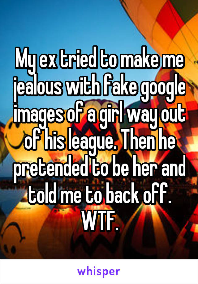My ex tried to make me jealous with fake google images of a girl way out of his league. Then he pretended to be her and told me to back off. WTF.