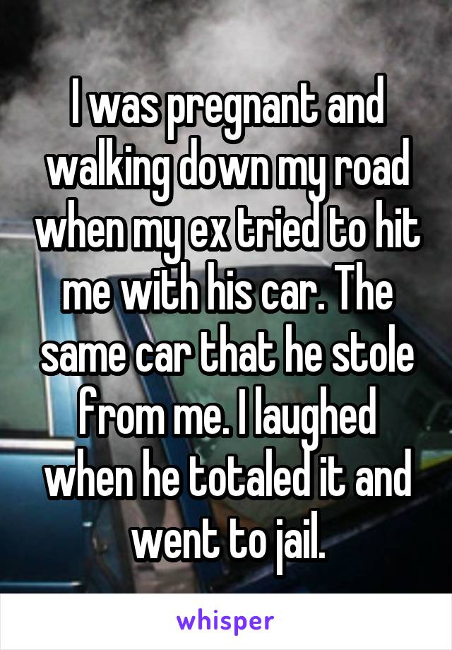 I was pregnant and walking down my road when my ex tried to hit me with his car. The same car that he stole from me. I laughed when he totaled it and went to jail.