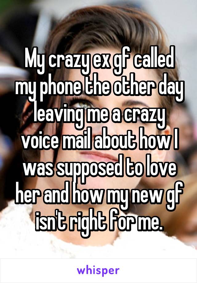 My crazy ex gf called my phone the other day leaving me a crazy voice mail about how I was supposed to love her and how my new gf isn't right for me.