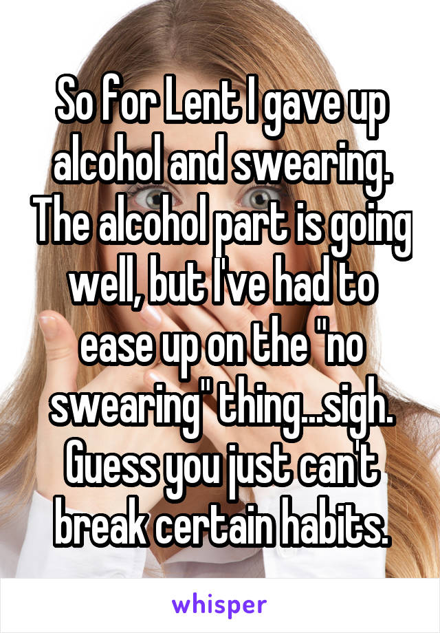 So for Lent I gave up alcohol and swearing. The alcohol part is going well, but I've had to ease up on the "no swearing" thing...sigh. Guess you just can't break certain habits.