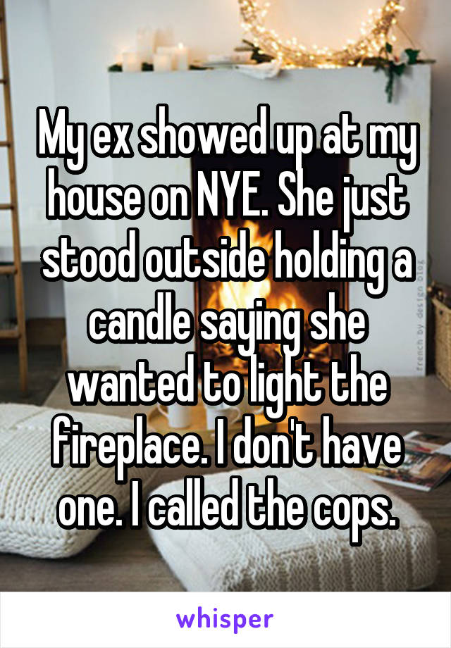 My ex showed up at my house on NYE. She just stood outside holding a candle saying she wanted to light the fireplace. I don't have one. I called the cops.