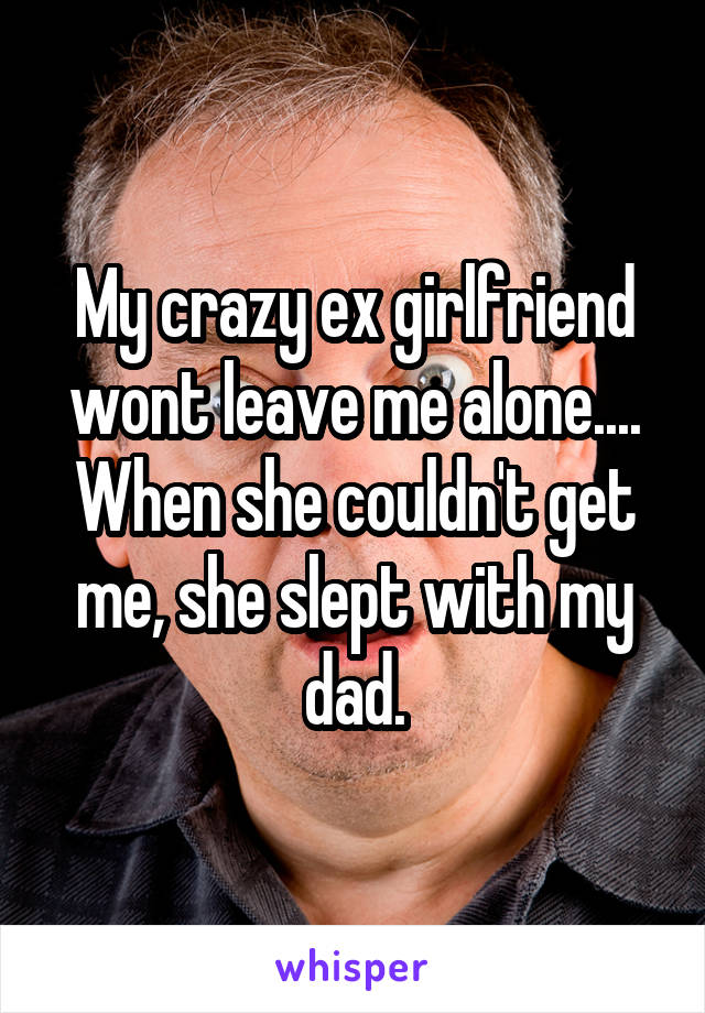 My crazy ex girlfriend wont leave me alone.... When she couldn't get me, she slept with my dad.