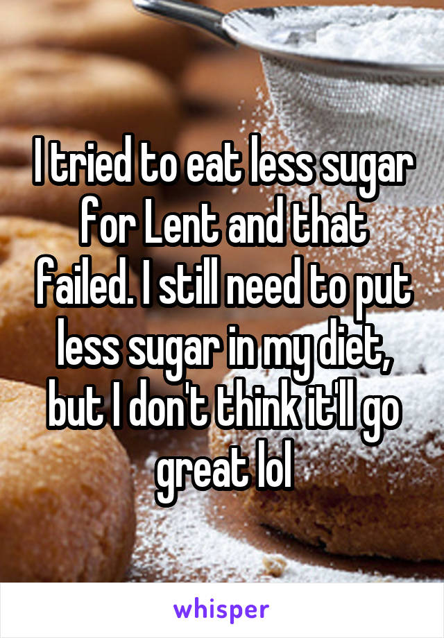 I tried to eat less sugar for Lent and that failed. I still need to put less sugar in my diet, but I don't think it'll go great lol
