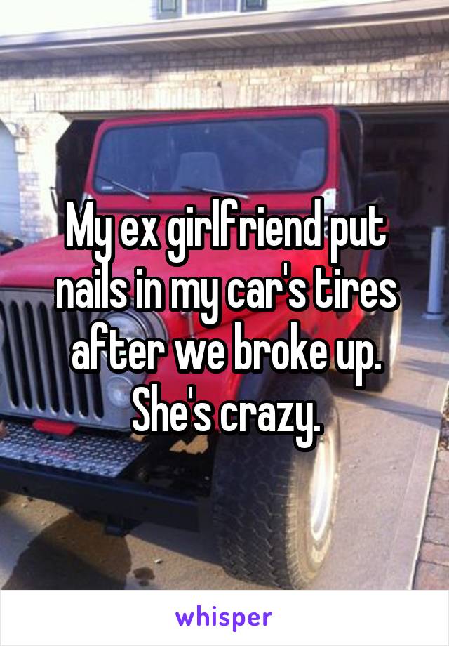 My ex girlfriend put nails in my car's tires after we broke up. She's crazy.