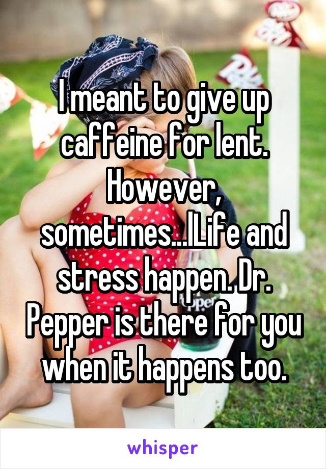 I meant to give up caffeine for lent. However, sometimes...lLife and stress happen. Dr. Pepper is there for you when it happens too.