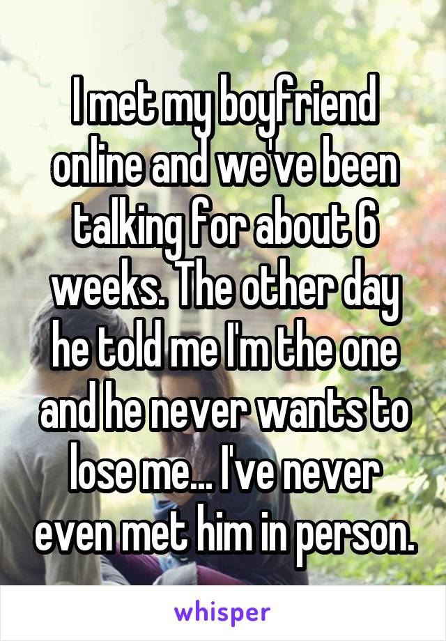 I met my boyfriend online and we've been talking for about 6 weeks. The other day he told me I'm the one and he never wants to lose me... I've never even met him in person.