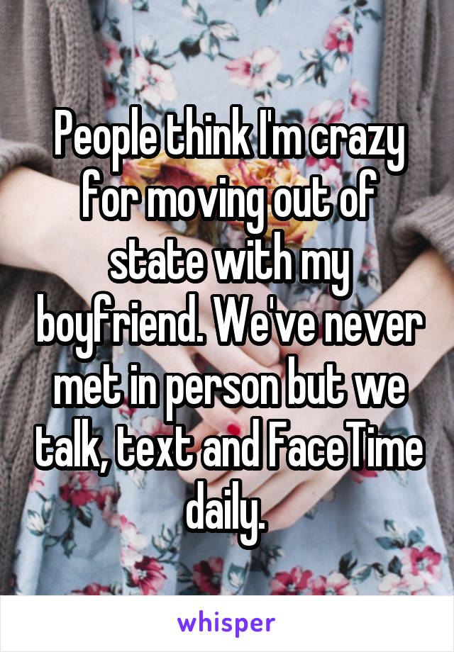 People think I'm crazy for moving out of state with my boyfriend. We've never met in person but we talk, text and FaceTime daily. 