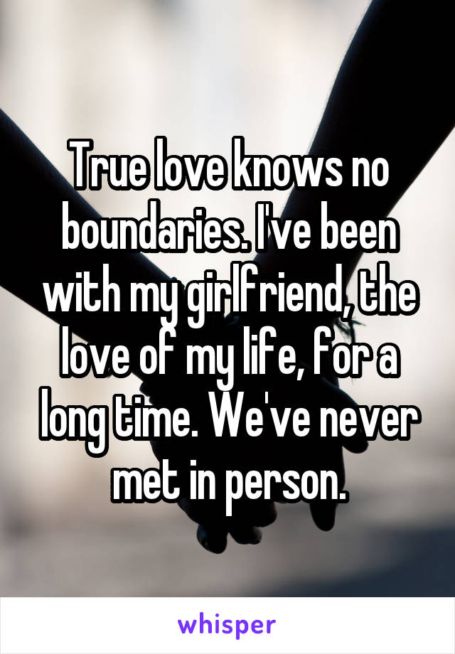 True love knows no boundaries. I've been with my girlfriend, the love of my life, for a long time. We've never met in person.