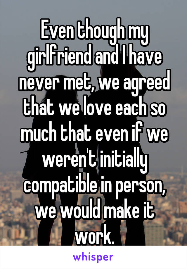 Even though my girlfriend and I have never met, we agreed that we love each so much that even if we weren't initially compatible in person, we would make it work.