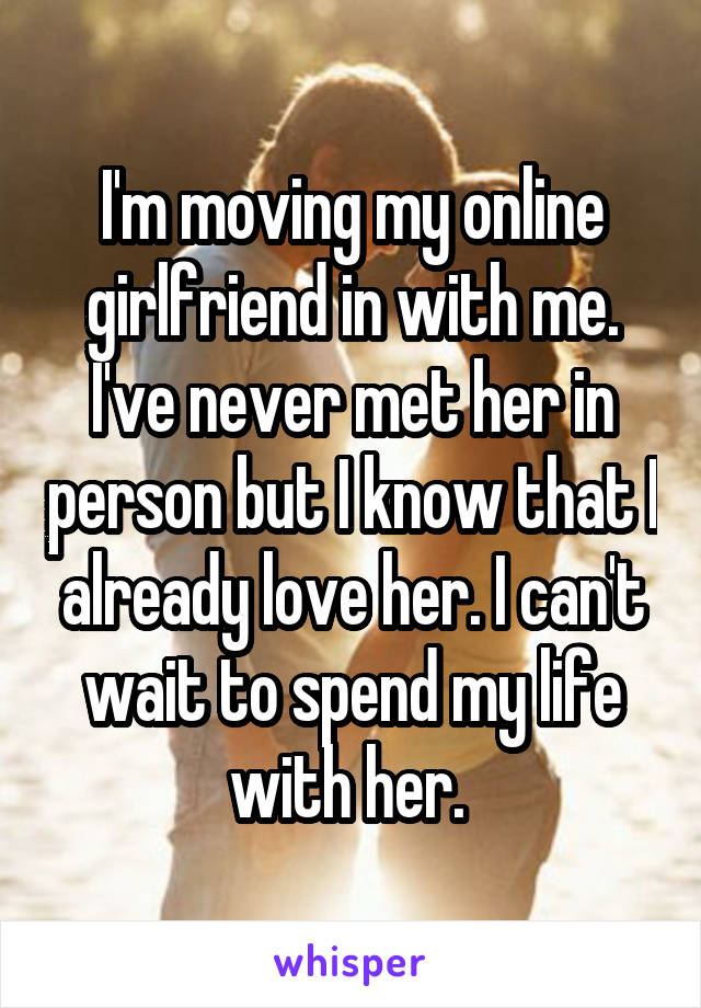 I'm moving my online girlfriend in with me. I've never met her in person but I know that I already love her. I can't wait to spend my life with her. 