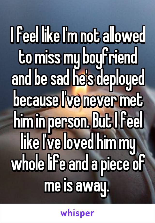 I feel like I'm not allowed to miss my boyfriend and be sad he's deployed because I've never met him in person. But I feel like I've loved him my whole life and a piece of me is away. 