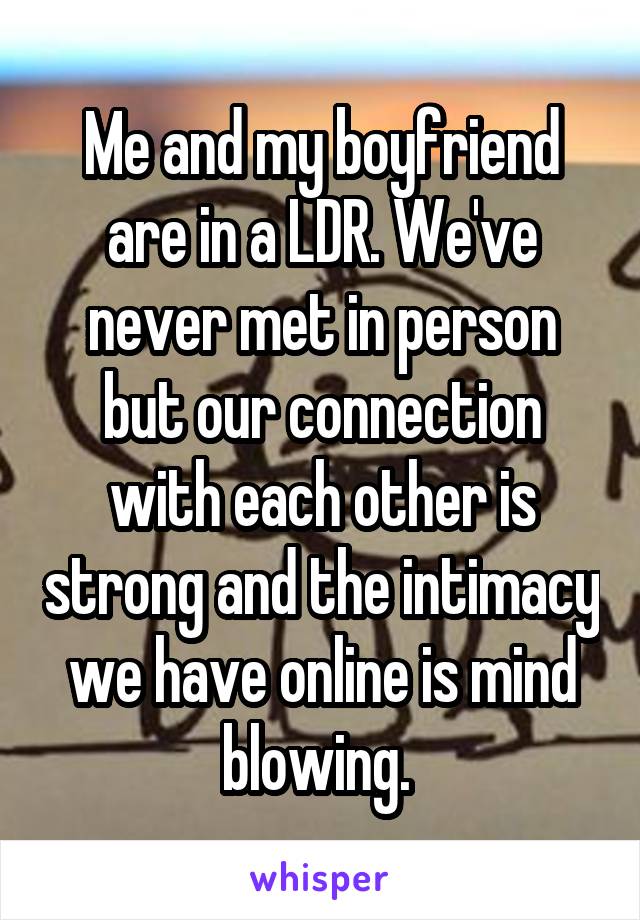 Me and my boyfriend are in a LDR. We've never met in person but our connection with each other is strong and the intimacy we have online is mind blowing. 