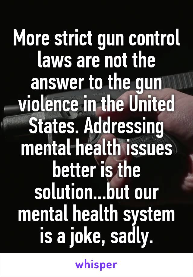 More strict gun control laws are not the answer to the gun violence in the United States. Addressing mental health issues better is the solution...but our mental health system is a joke, sadly.