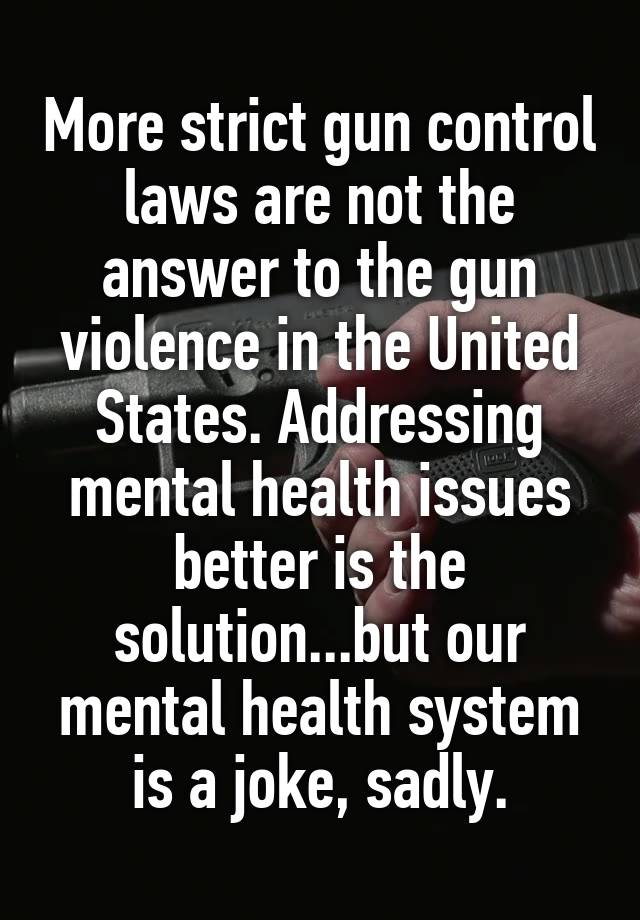 More strict gun control laws are not the answer to the gun violence in the United States. Addressing mental health issues better is the solution...but our mental health system is a joke, sadly.