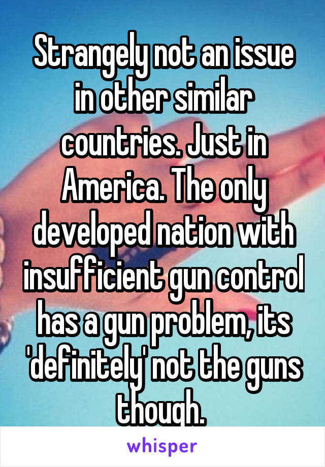 Strangely not an issue in other similar countries. Just in America. The only developed nation with insufficient gun control has a gun problem, its 'definitely' not the guns though. 